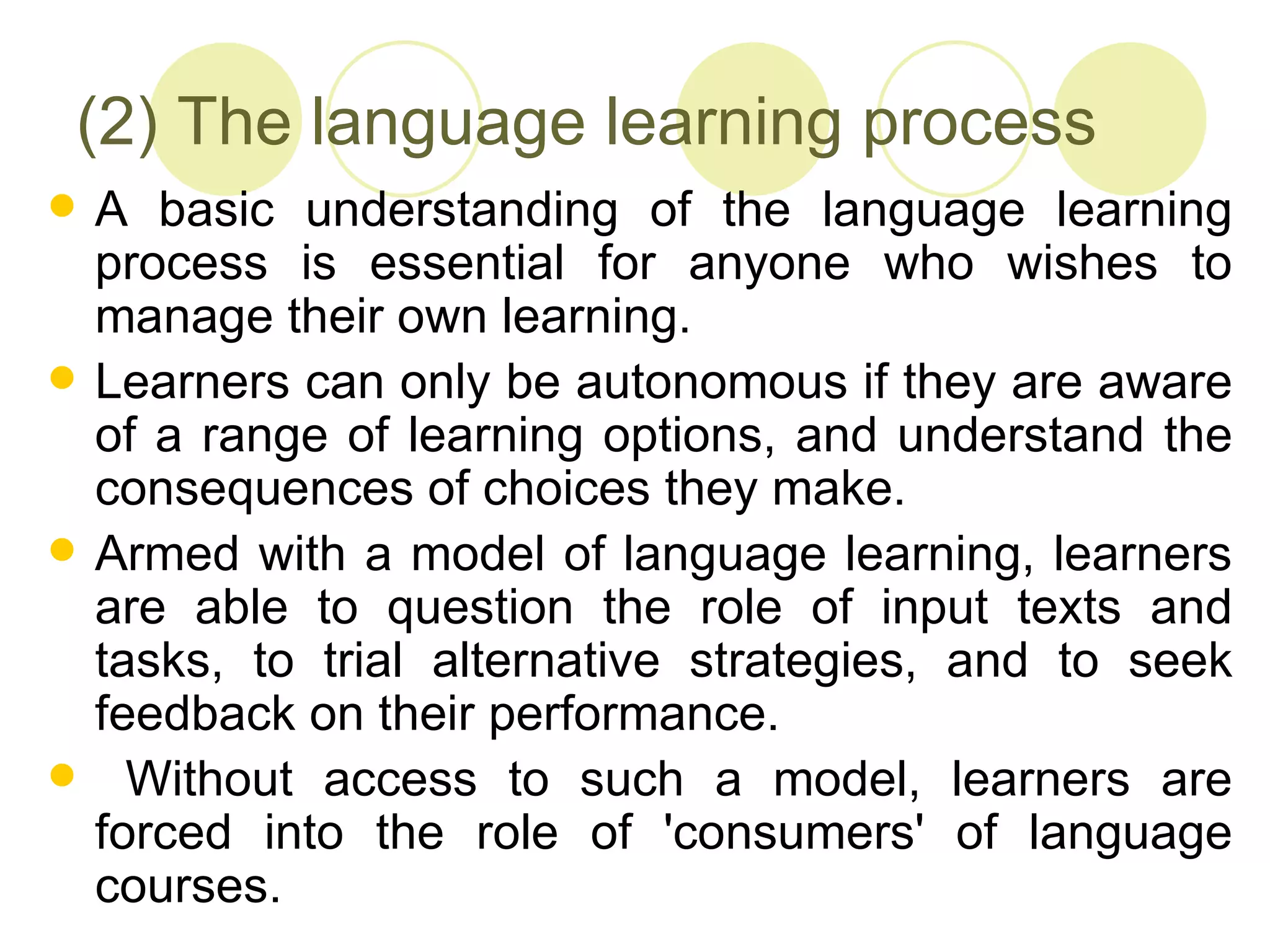(2) The language learning process
   A basic understanding of the language learning
    process is essential for anyone who wishes to
    manage their own learning.
   Learners can only be autonomous if they are aware
    of a range of learning options, and understand the
    consequences of choices they make.
   Armed with a model of language learning, learners
    are able to question the role of input texts and
    tasks, to trial alternative strategies, and to seek
    feedback on their performance.
     Without access to such a model, learners are
    forced into the role of 'consumers' of language
    courses.
 