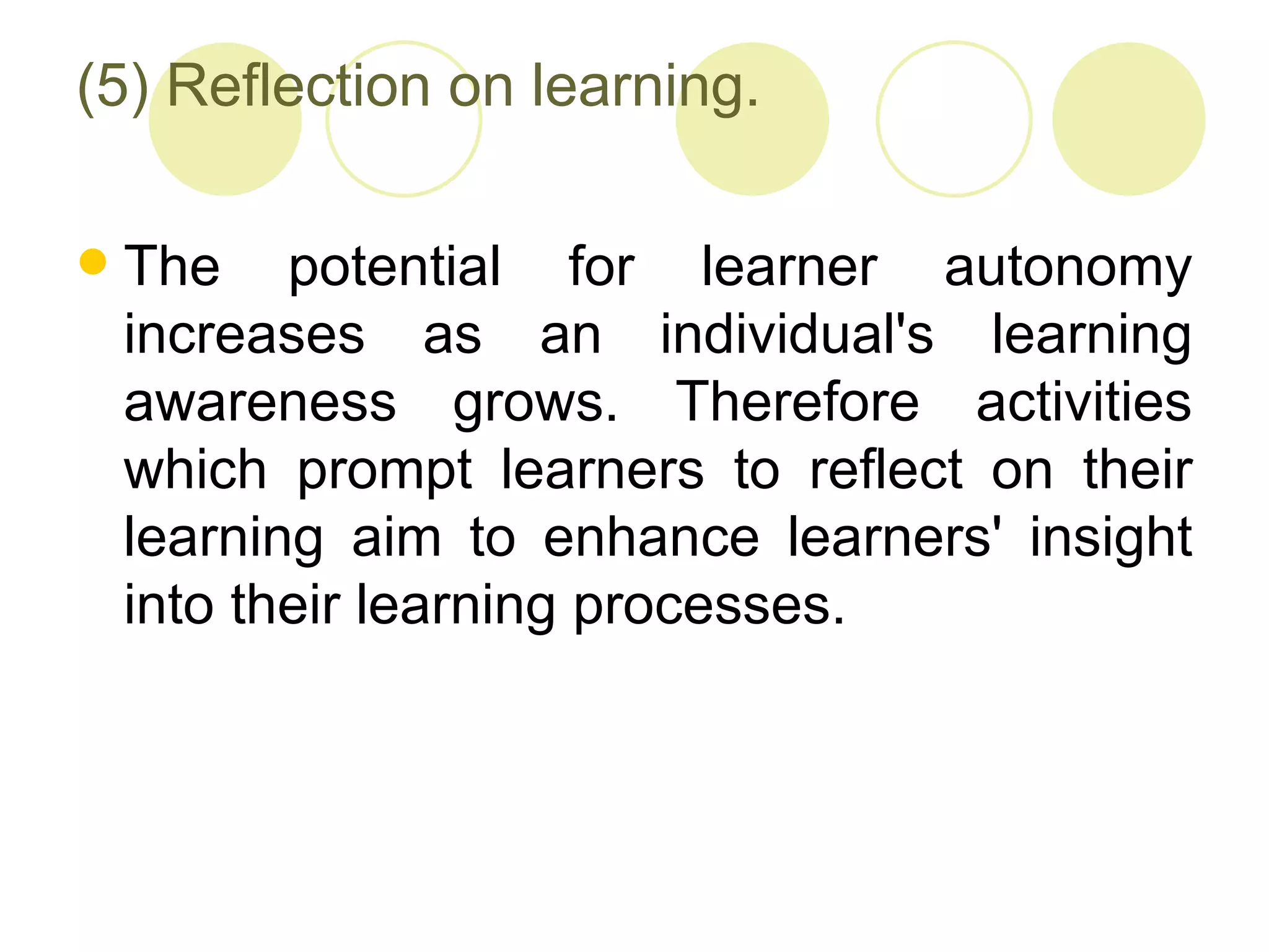 (5) Reflection on learning.

   The potential for learner autonomy
    increases as an individual's learning
    awareness grows. Therefore activities
    which prompt learners to reflect on their
    learning aim to enhance learners' insight
    into their learning processes.
 