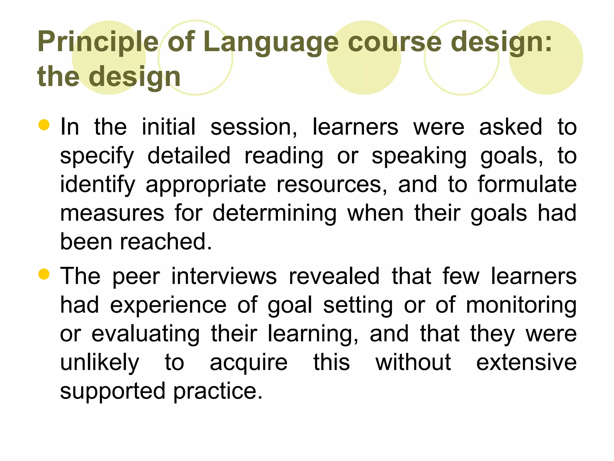 Principle of Language course design:
the design
   In the initial session, learners were asked to
    specify detailed reading or speaking goals, to
    identify appropriate resources, and to formulate
    measures for determining when their goals had
    been reached.
   The peer interviews revealed that few learners
    had experience of goal setting or of monitoring
    or evaluating their learning, and that they were
    unlikely to acquire this without extensive
    supported practice.
 