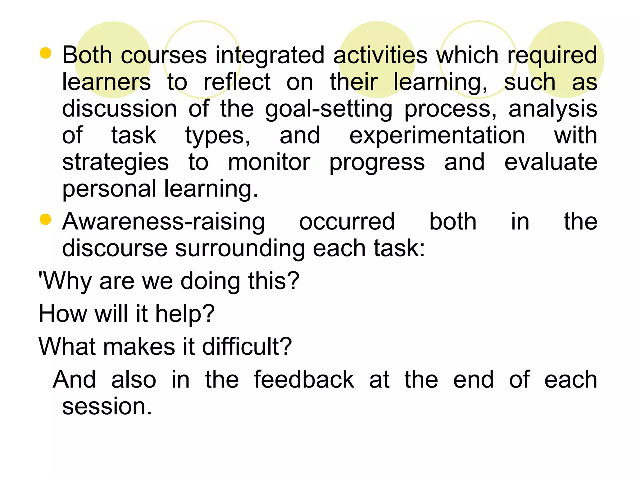  Both courses integrated activities which required
  learners to reflect on their learning, such as
  discussion of the goal-setting process, analysis
  of task types, and experimentation with
  strategies to monitor progress and evaluate
  personal learning.
 Awareness-raising      occurred both in the
  discourse surrounding each task:
'Why are we doing this?
How will it help?
What makes it difficult?
 And also in the feedback at the end of each
  session.
 
