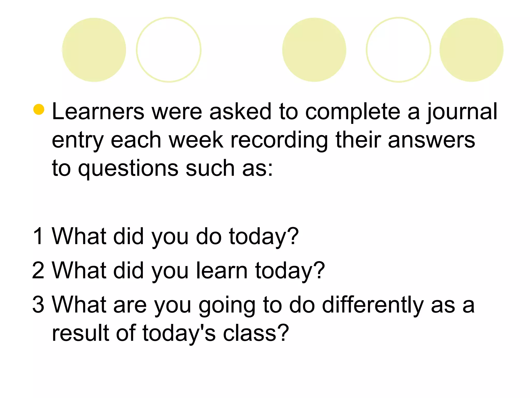    Learners were asked to complete a journal
    entry each week recording their answers
    to questions such as:

1 What did you do today?
2 What did you learn today?
3 What are you going to do differently as a
  result of today's class?
 