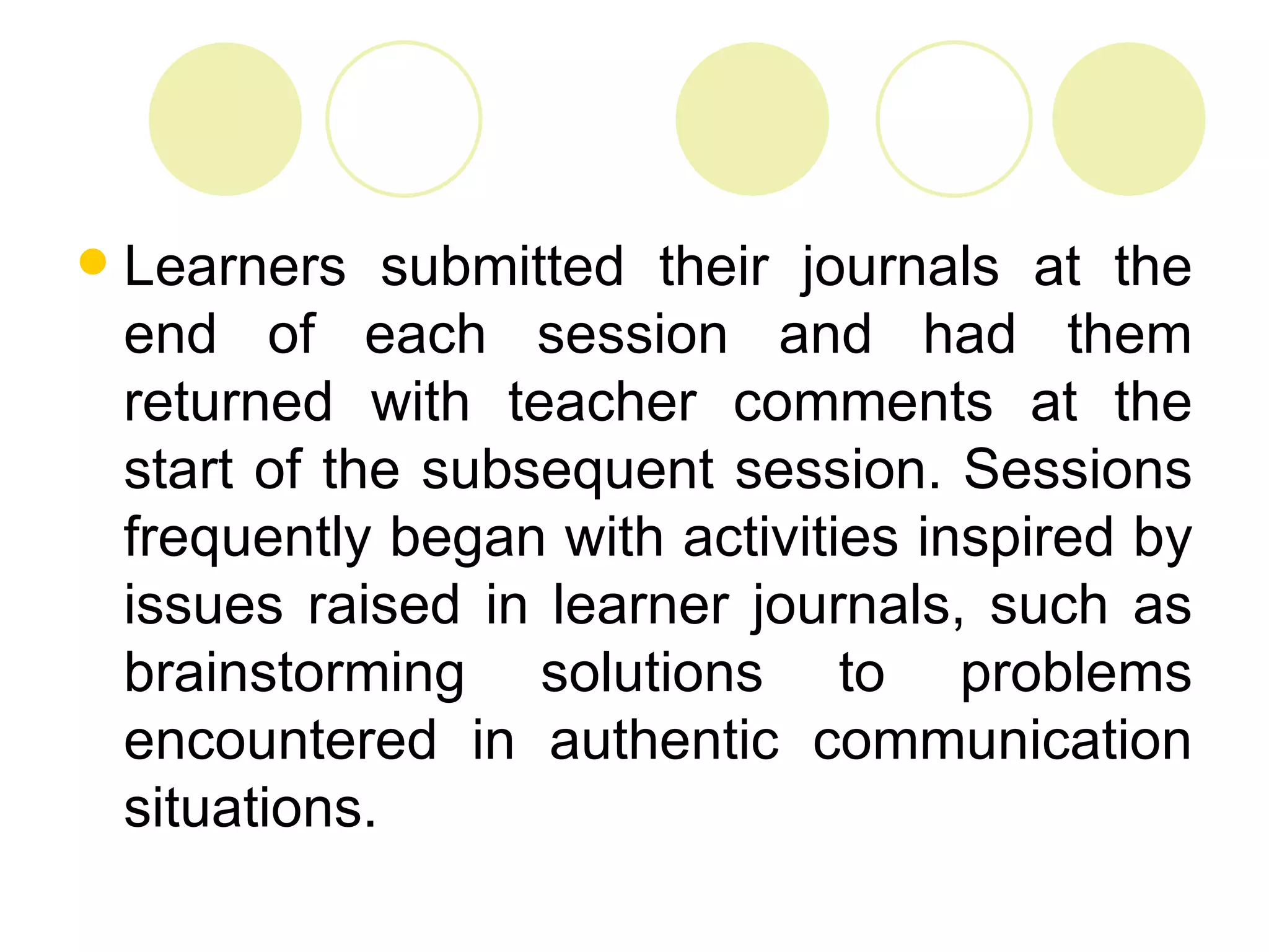    Learners submitted their journals at the
    end of each session and had them
    returned with teacher comments at the
    start of the subsequent session. Sessions
    frequently began with activities inspired by
    issues raised in learner journals, such as
    brainstorming solutions to problems
    encountered in authentic communication
    situations.
 
