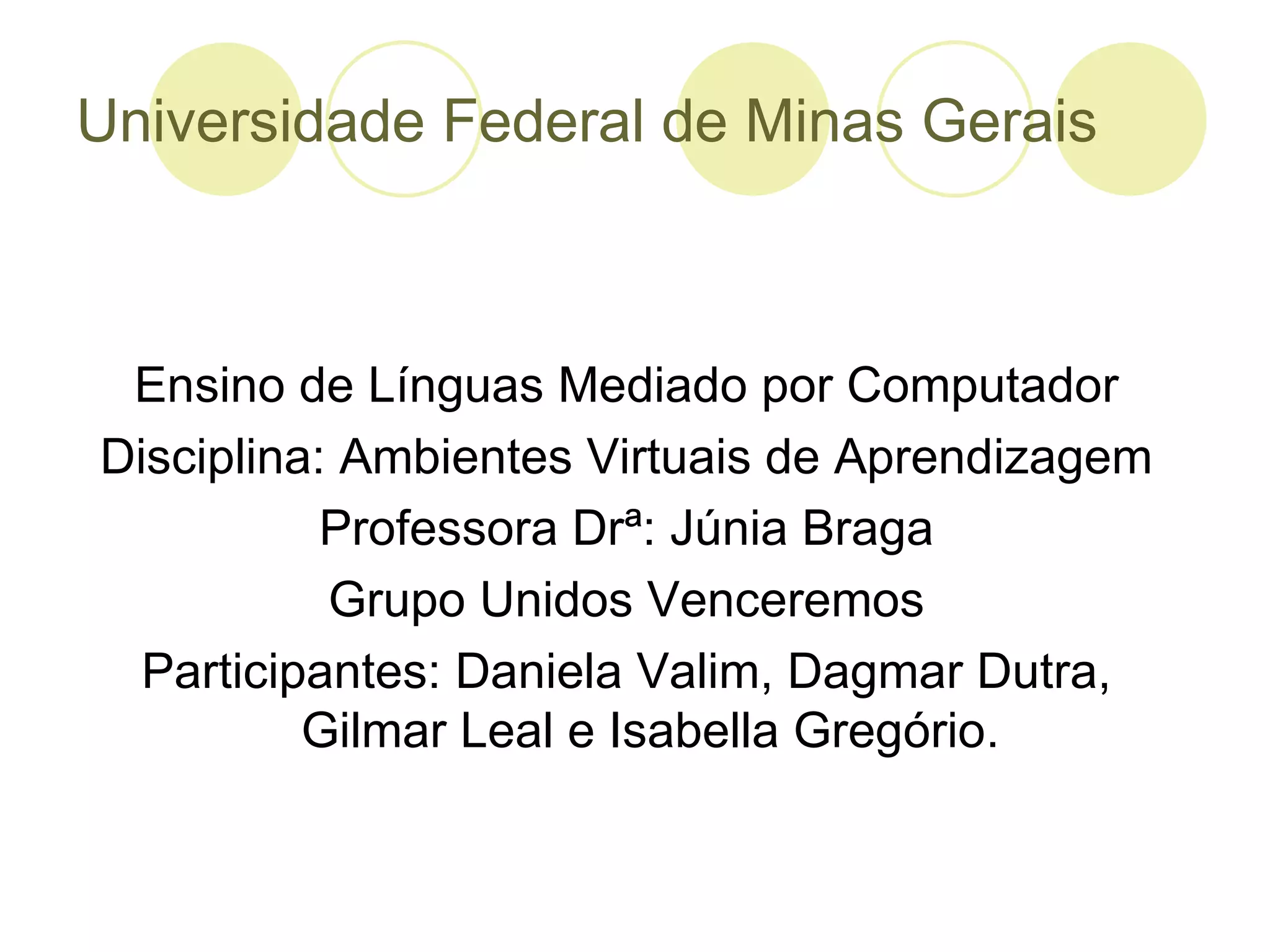 Universidade Federal de Minas Gerais



 Ensino de Línguas Mediado por Computador
Disciplina: Ambientes Virtuais de Aprendizagem
           Professora Drª: Júnia Braga
           Grupo Unidos Venceremos
  Participantes: Daniela Valim, Dagmar Dutra,
          Gilmar Leal e Isabella Gregório.
 
