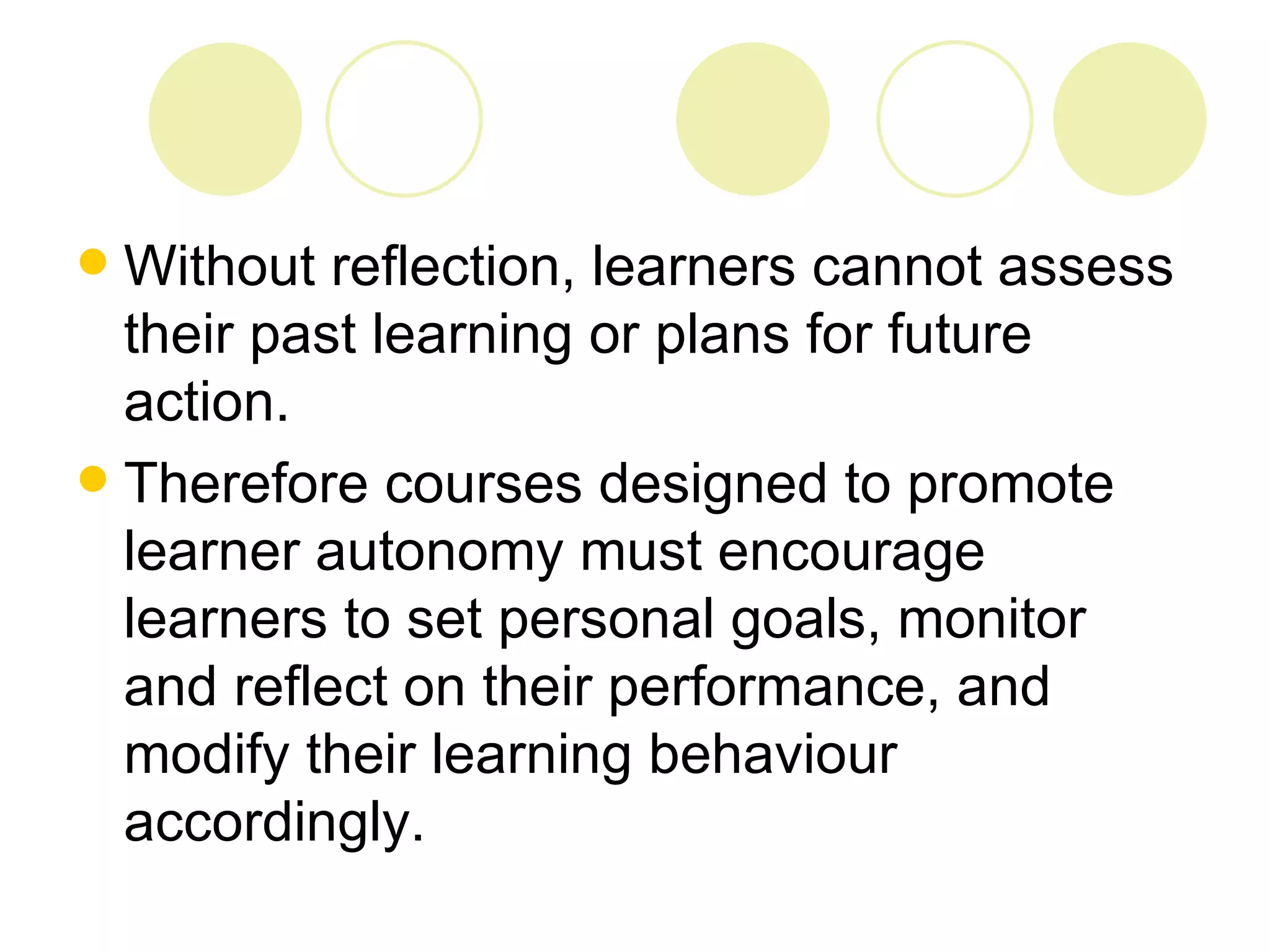  Without reflection, learners cannot assess
  their past learning or plans for future
  action.
 Therefore courses designed to promote
  learner autonomy must encourage
  learners to set personal goals, monitor
  and reflect on their performance, and
  modify their learning behaviour
  accordingly.
 