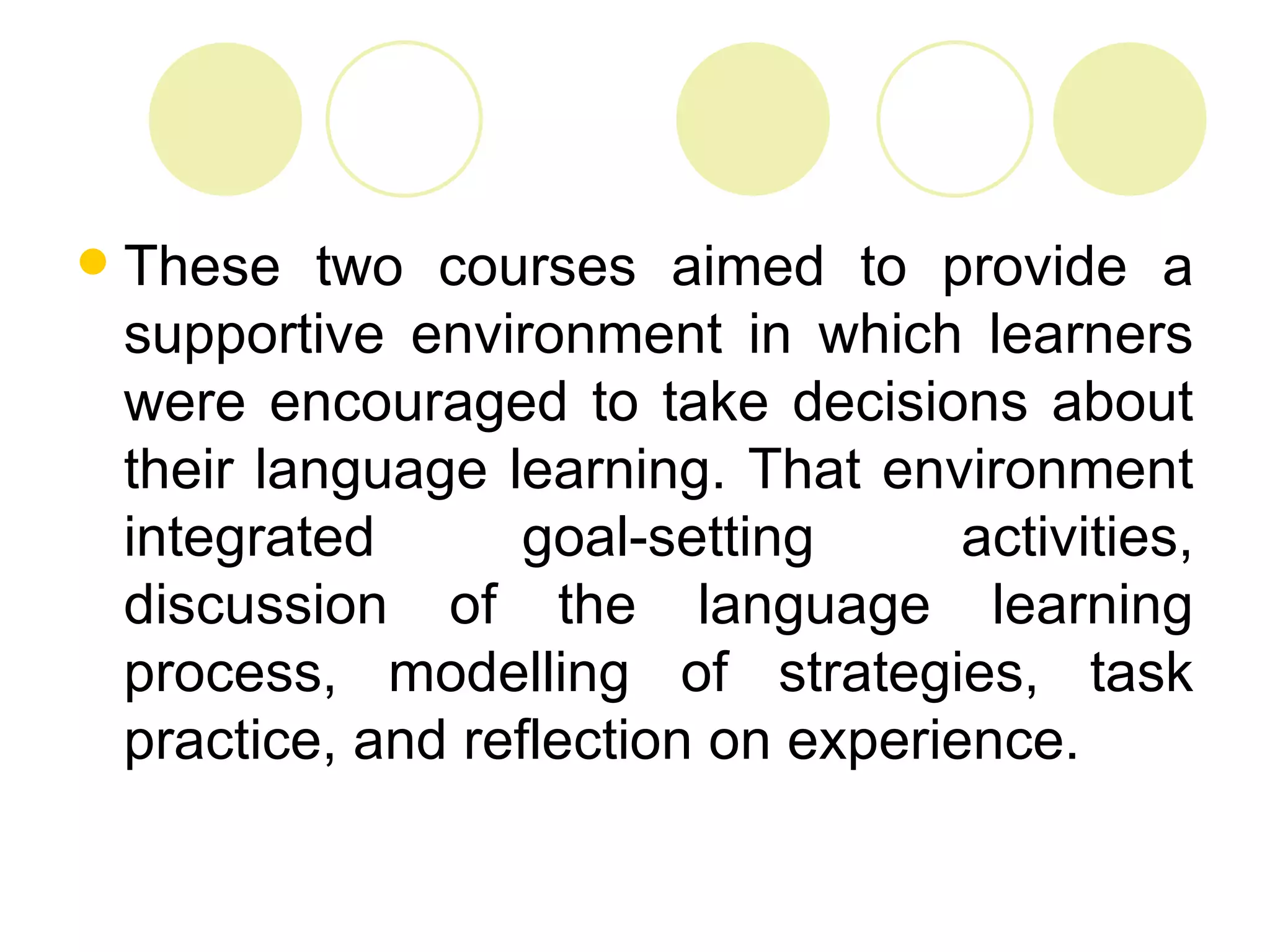    These two courses aimed to provide a
    supportive environment in which learners
    were encouraged to take decisions about
    their language learning. That environment
    integrated       goal-setting      activities,
    discussion of the language learning
    process, modelling of strategies, task
    practice, and reflection on experience.
 