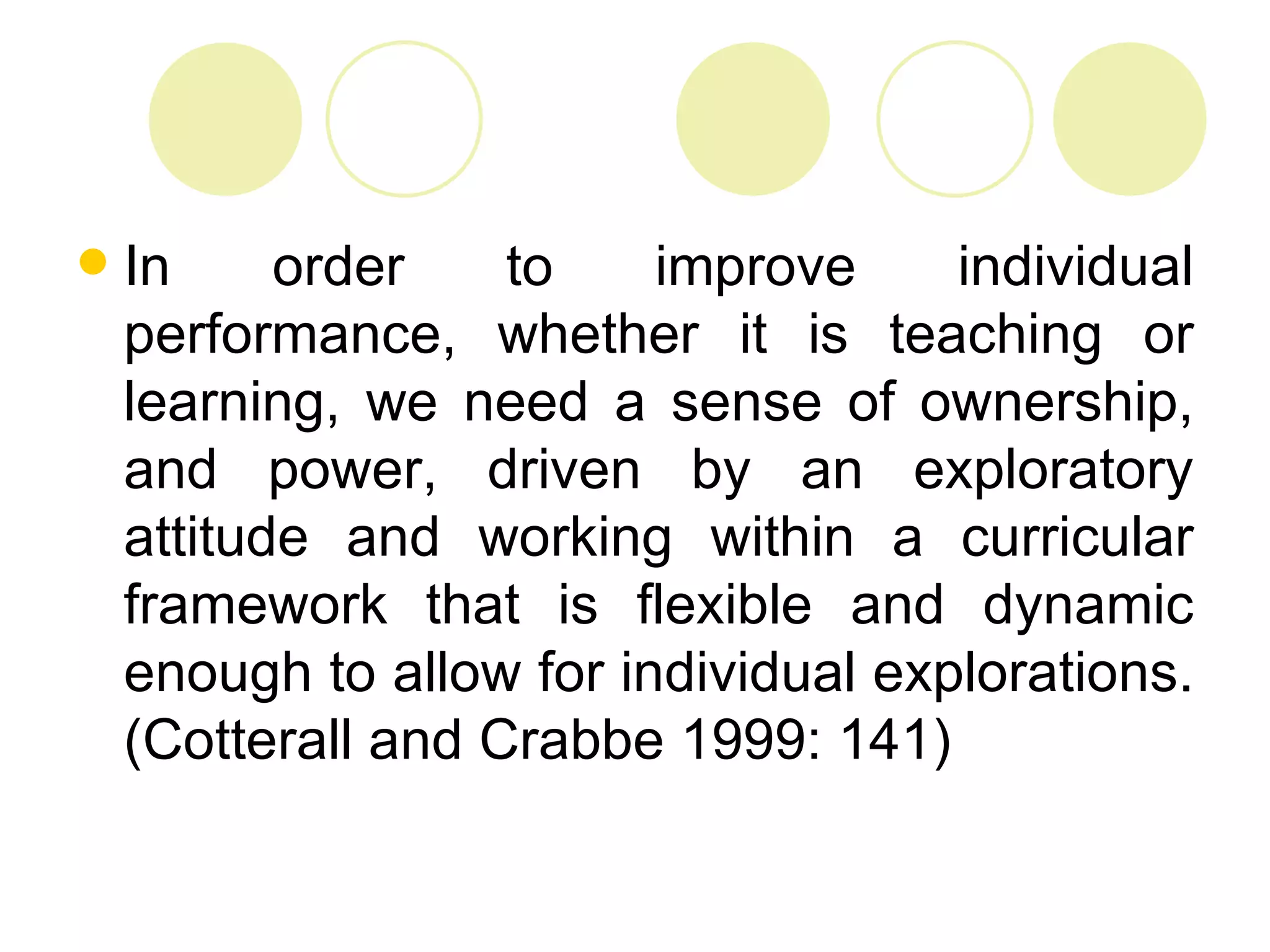    In     order    to    improve     individual
    performance, whether it is teaching or
    learning, we need a sense of ownership,
    and power, driven by an exploratory
    attitude and working within a curricular
    framework that is flexible and dynamic
    enough to allow for individual explorations.
    (Cotterall and Crabbe 1999: 141)
 