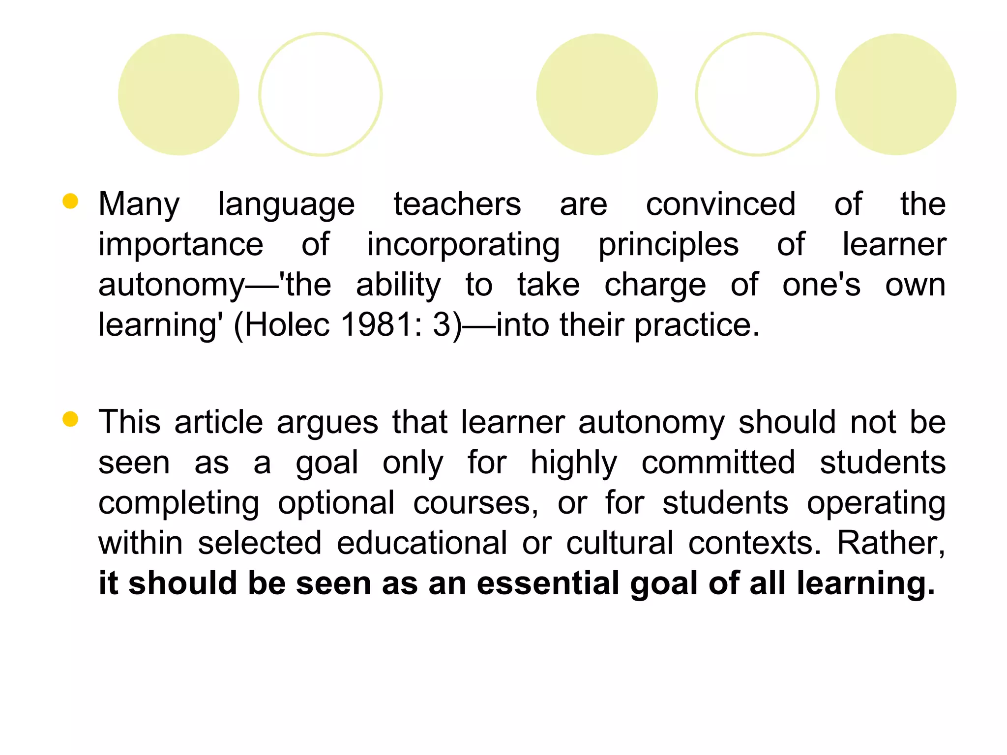    Many language teachers are convinced of the
    importance of incorporating principles of learner
    autonomy—'the ability to take charge of one's own
    learning' (Holec 1981: 3)—into their practice.

   This article argues that learner autonomy should not be
    seen as a goal only for highly committed students
    completing optional courses, or for students operating
    within selected educational or cultural contexts. Rather,
    it should be seen as an essential goal of all learning.
 