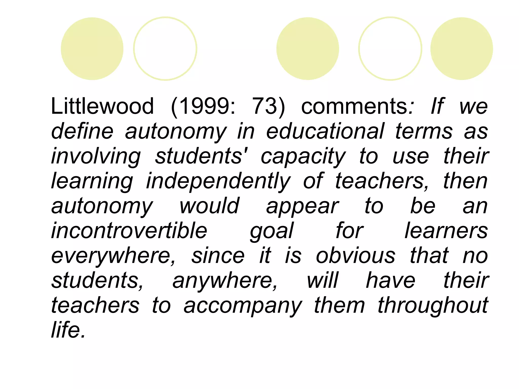 Littlewood (1999: 73) comments: If we
define autonomy in educational terms as
involving students' capacity to use their
learning independently of teachers, then
autonomy would appear to be an
incontrovertible   goal    for   learners
everywhere, since it is obvious that no
students, anywhere, will have their
teachers to accompany them throughout
life.
 