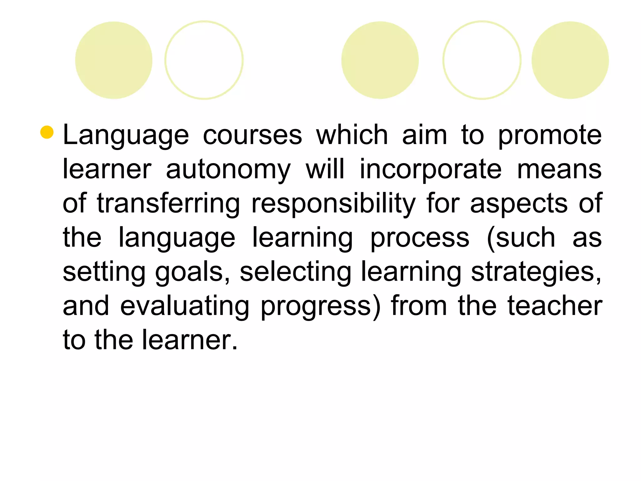    Language courses which aim to promote
    learner autonomy will incorporate means
    of transferring responsibility for aspects of
    the language learning process (such as
    setting goals, selecting learning strategies,
    and evaluating progress) from the teacher
    to the learner.
 