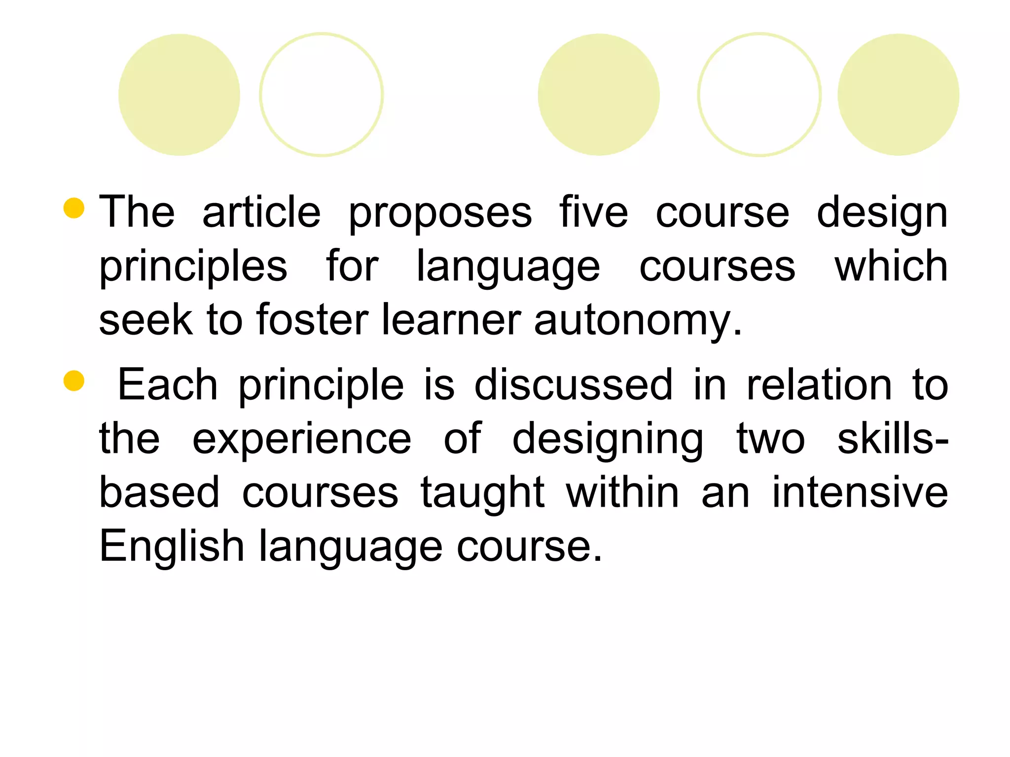 The article proposes five course design
 principles for language courses which
 seek to foster learner autonomy.
 Each principle is discussed in relation to
 the experience of designing two skills-
 based courses taught within an intensive
 English language course.
 