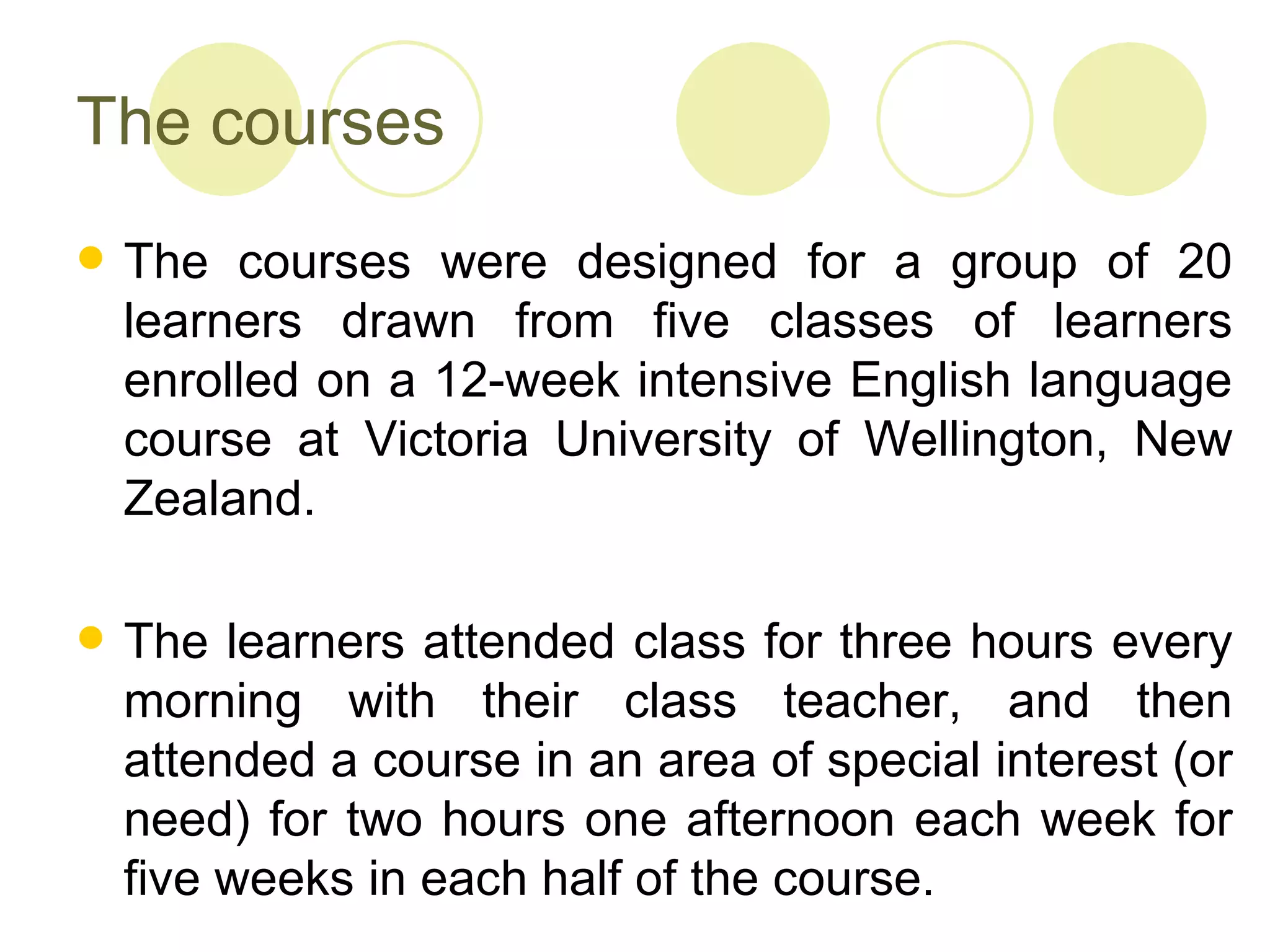 The courses
   The courses were designed for a group of 20
    learners drawn from five classes of learners
    enrolled on a 12-week intensive English language
    course at Victoria University of Wellington, New
    Zealand.

   The learners attended class for three hours every
    morning with their class teacher, and then
    attended a course in an area of special interest (or
    need) for two hours one afternoon each week for
    five weeks in each half of the course.
 