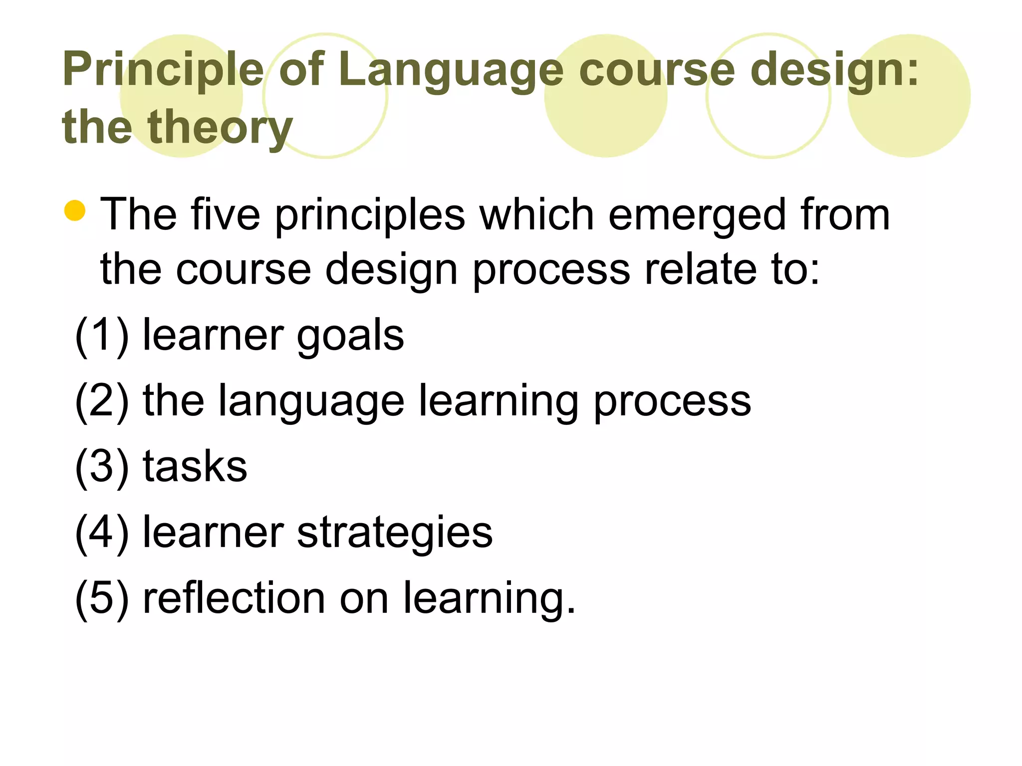 Principle of Language course design:
the theory
The five principles which emerged from
 the course design process relate to:
(1) learner goals
(2) the language learning process
(3) tasks
(4) learner strategies
(5) reflection on learning.
 