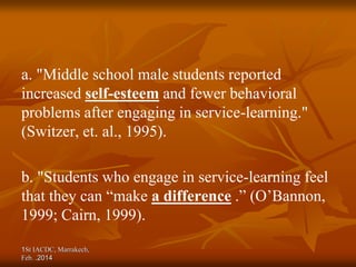a. "Middle school male students reported
increased self-esteem and fewer behavioral
problems after engaging in service-learning."
(Switzer, et. al., 1995).
b. "Students who engage in service-learning feel
that they can “make a difference .” (O’Bannon,
1999; Cairn, 1999).
1St IACDC, Marrakech,
Feb. 2014
.
 