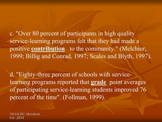 c. "Over 80 percent of participants in high quality
service-learning programs felt that they had made a
positive contribution to the community." (Melchior,
1999; Billig and Conrad, 1997; Scales and Blyth, 1997).
d. "Eighty-three percent of schools with service-
learning programs reported that grade point averages
of participating service-learning students improved 76
percent of the time". (Follman, 1999).
1St IACDC, Marrakech,
Feb. 2014
.
 