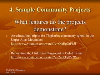 1St IACDC, Marrakech,
Feb. 2014
.
4. Sample Community Projects
What features do the projects
demonstrate?
1. An educational trip to the Tizgharine elementary school in the
Upper Atlas Mountains:
http://www.youtube.com/watch?v=QiaEgQtFhJI
2. Renovating the Children's Playgound in Ouled Teima:
http://www.youtube.com/watch?v=2mXFy0V2Pzs
 