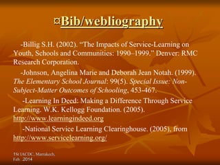 1St IACDC, Marrakech,
Feb. 2014
.
¤Bib/webliography
-Billig S.H. (2002). “The Impacts of Service-Learning on
Youth, Schools and Communities: 1990–1999.” Denver: RMC
Research Corporation.
-Johnson, Angelina Marie and Deborah Jean Notah. (1999).
The Elementary School Journal: 99(5). Special Issue: Non-
Subject-Matter Outcomes of Schooling, 453-467.
-Learning In Deed: Making a Difference Through Service
Learning. W.K. Kellogg Foundation. (2005).
http://www.learningindeed.org
-National Service Learning Clearinghouse. (2005), from
http://www.servicelearning.org/
 