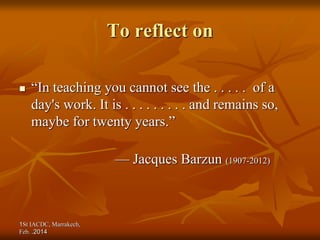 1St IACDC, Marrakech,
Feb. 2014
.
To reflect on
 “In teaching you cannot see the . . . . . of a
day's work. It is . . . . . . . . . and remains so,
maybe for twenty years.”
— Jacques Barzun (1907-2012)
 