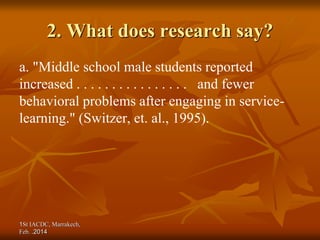 1St IACDC, Marrakech,
Feb. 2014
.
2. What does research say?
a. "Middle school male students reported
increased . . . . . . . . . . . . . . . . and fewer
behavioral problems after engaging in service-
learning." (Switzer, et. al., 1995).
 