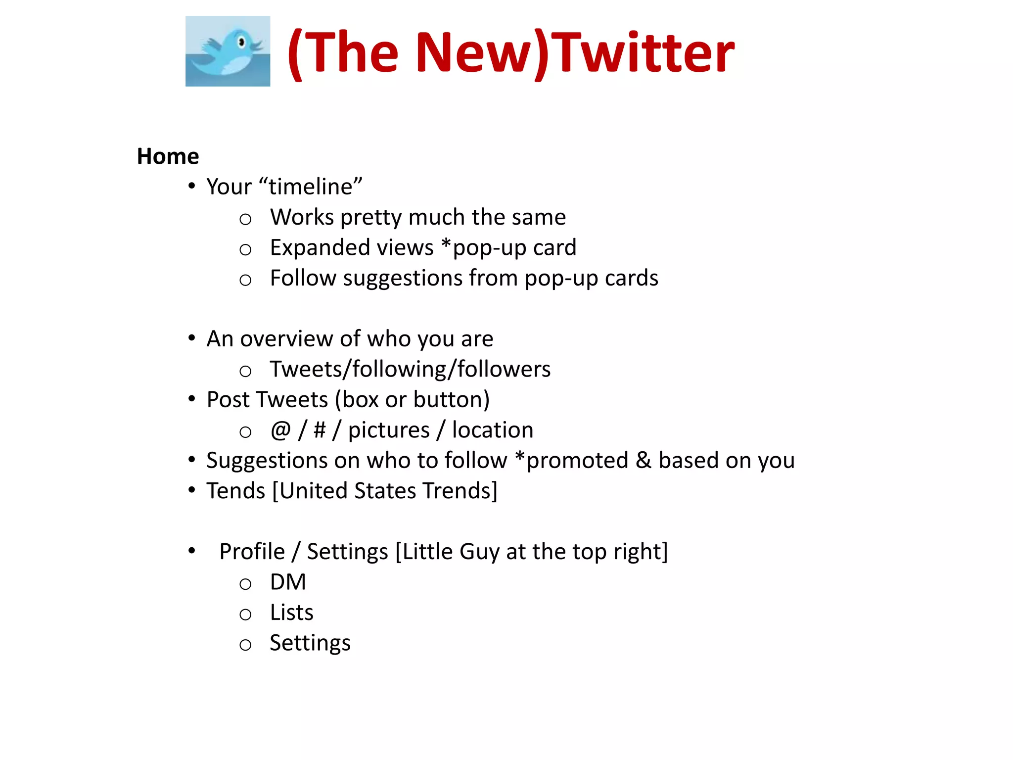(The New)Twitter
Home
   • Your “timeline”
        o Works pretty much the same
        o Expanded views *pop-up card
        o Follow suggestions from pop-up cards

    • An overview of who you are
         o Tweets/following/followers
    • Post Tweets (box or button)
         o @ / # / pictures / location
    • Suggestions on who to follow *promoted & based on you
    • Tends [United States Trends]

    • Profile / Settings [Little Guy at the top right]
        o DM
        o Lists
        o Settings
 