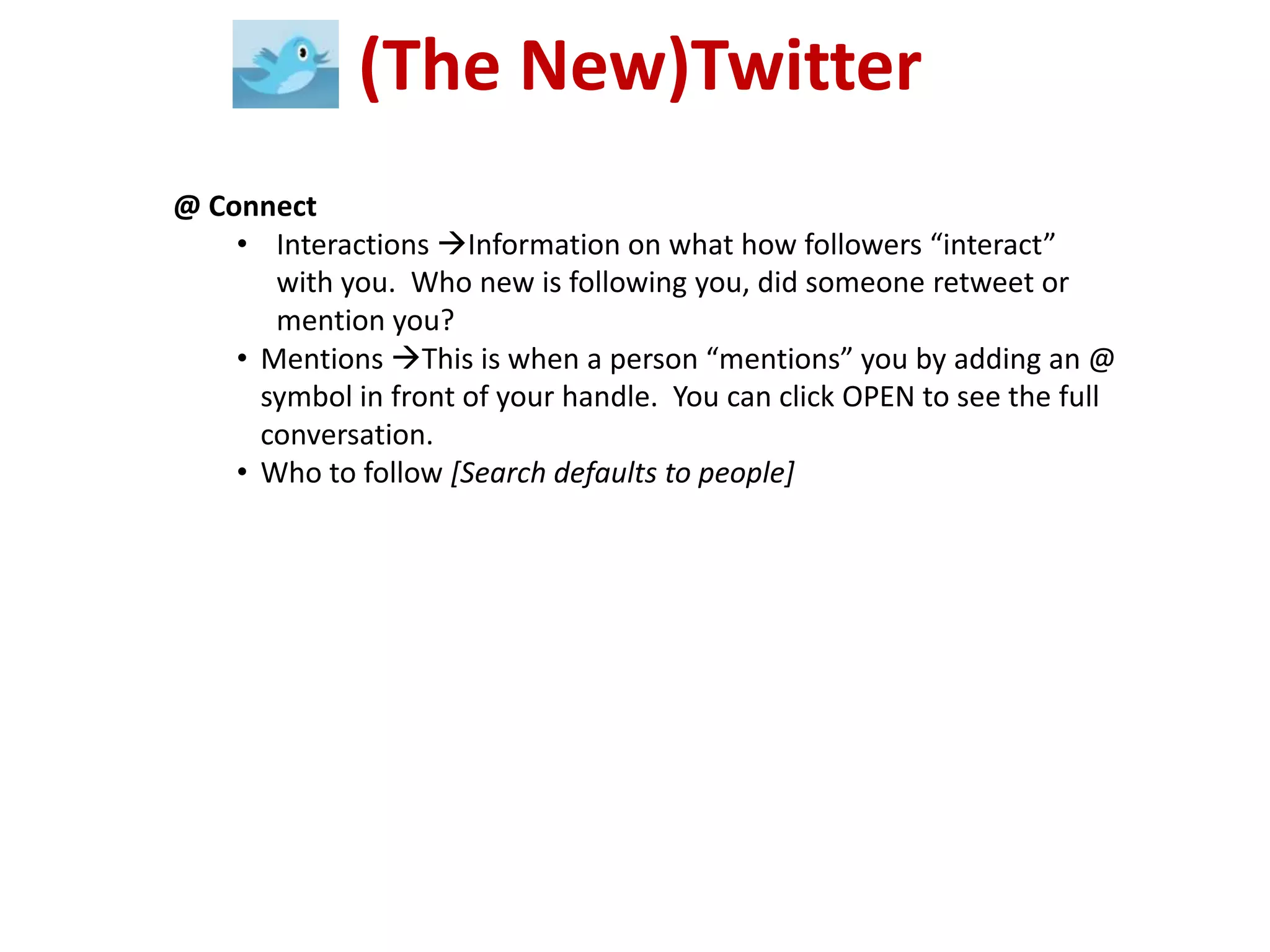 (The New)Twitter
@ Connect
    • Interactions Information on what how followers “interact”
       with you. Who new is following you, did someone retweet or
       mention you?
    • Mentions This is when a person “mentions” you by adding an @
      symbol in front of your handle. You can click OPEN to see the full
      conversation.
    • Who to follow [Search defaults to people]
 