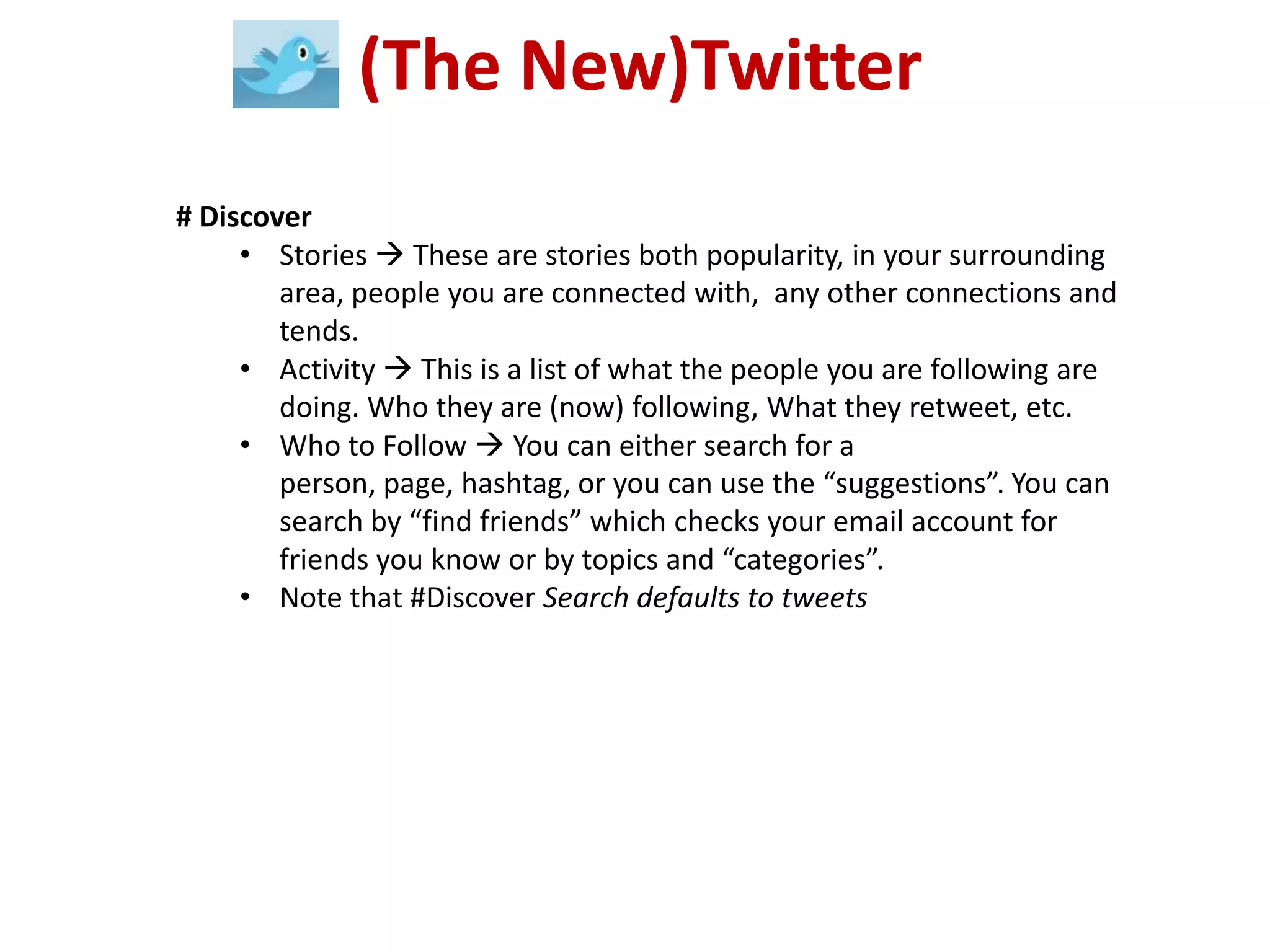 (The New)Twitter
# Discover
     • Stories  These are stories both popularity, in your surrounding
        area, people you are connected with, any other connections and
        tends.
     • Activity  This is a list of what the people you are following are
        doing. Who they are (now) following, What they retweet, etc.
     • Who to Follow  You can either search for a
        person, page, hashtag, or you can use the “suggestions”. You can
        search by “find friends” which checks your email account for
        friends you know or by topics and “categories”.
     • Note that #Discover Search defaults to tweets
 