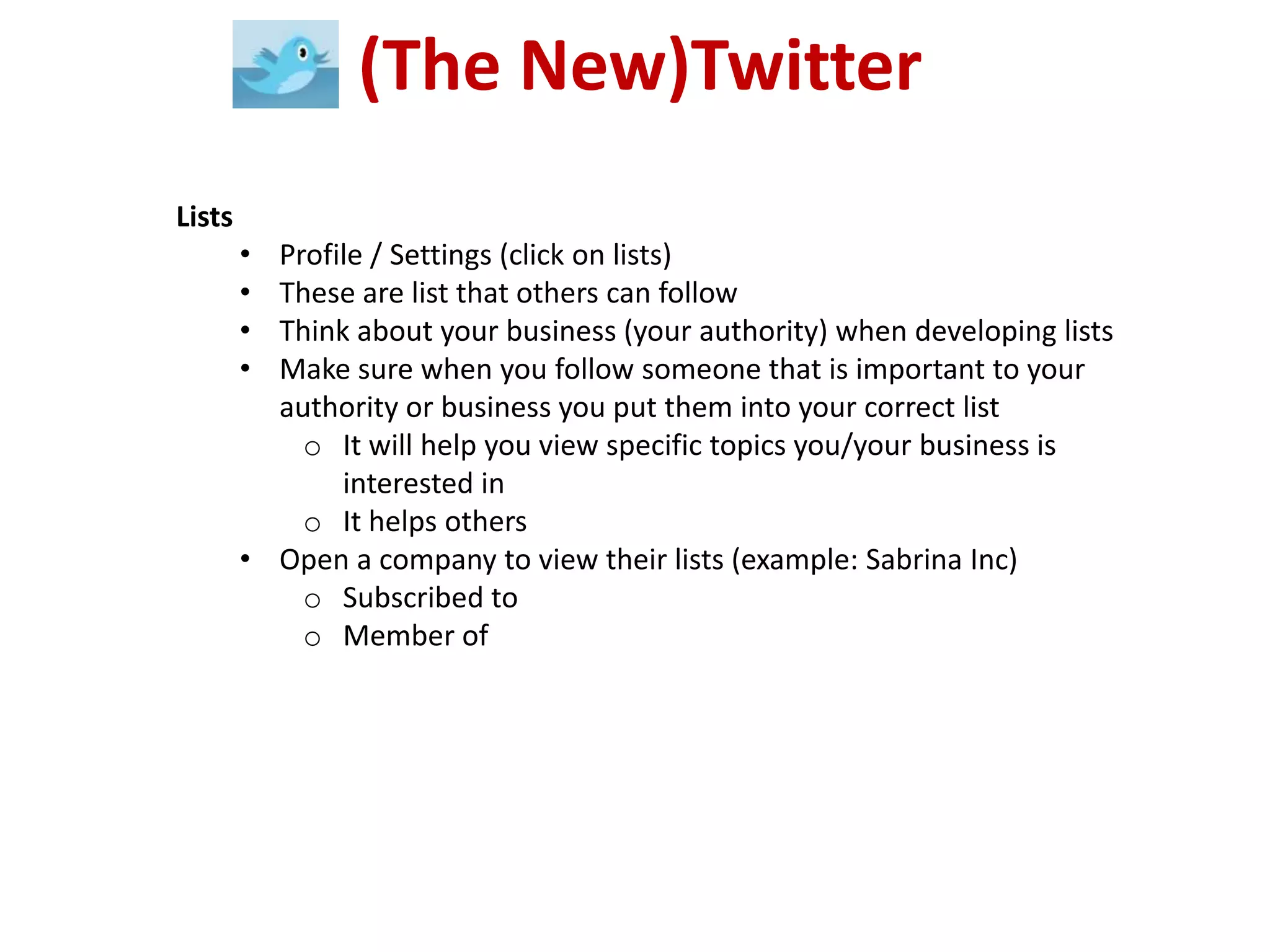 (The New)Twitter
Lists
        • Profile / Settings (click on lists)
        • These are list that others can follow
        • Think about your business (your authority) when developing lists
        • Make sure when you follow someone that is important to your
          authority or business you put them into your correct list
            o It will help you view specific topics you/your business is
               interested in
            o It helps others
        • Open a company to view their lists (example: Sabrina Inc)
            o Subscribed to
            o Member of
 