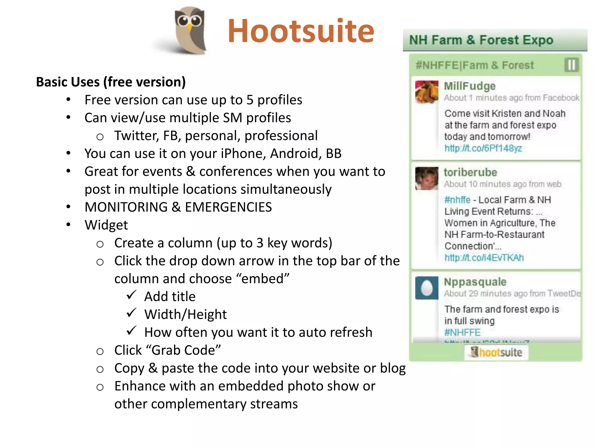 Hootsuite
Basic Uses (free version)
     • Free version can use up to 5 profiles
     • Can view/use multiple SM profiles
         o Twitter, FB, personal, professional
     • You can use it on your iPhone, Android, BB
     • Great for events & conferences when you want to
        post in multiple locations simultaneously
     • MONITORING & EMERGENCIES
     • Widget
         o Create a column (up to 3 key words)
         o Click the drop down arrow in the top bar of the
             column and choose “embed”
                Add title
                Width/Height
                How often you want it to auto refresh
         o Click “Grab Code”
         o Copy & paste the code into your website or blog
         o Enhance with an embedded photo show or
             other complementary streams
 
