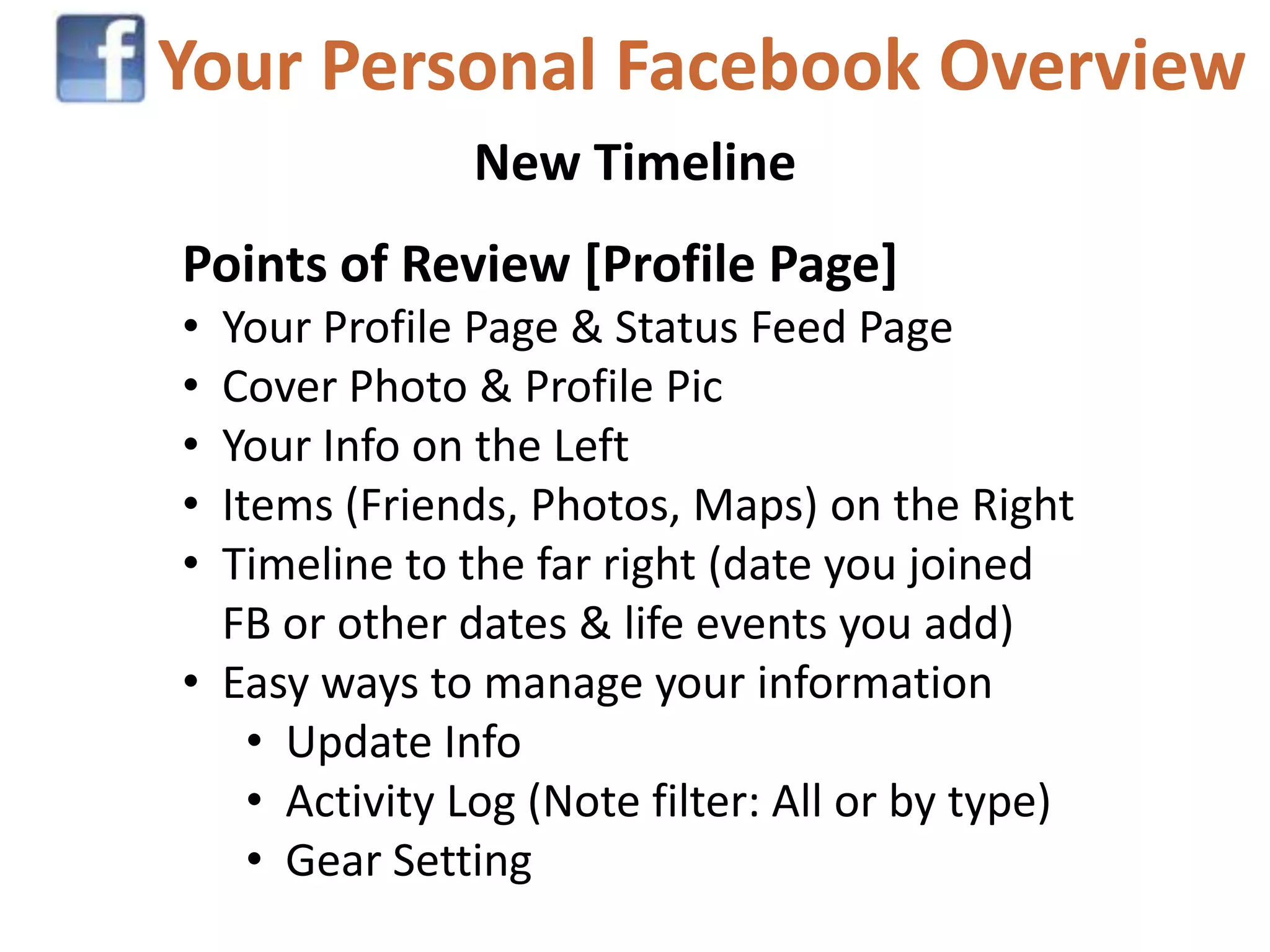 Your Personal Facebook Overview
               New Timeline
Points of Review [Profile Page]
• Your Profile Page & Status Feed Page
• Cover Photo & Profile Pic
• Your Info on the Left
• Items (Friends, Photos, Maps) on the Right
• Timeline to the far right (date you joined
  FB or other dates & life events you add)
• Easy ways to manage your information
    • Update Info
    • Activity Log (Note filter: All or by type)
    • Gear Setting
 