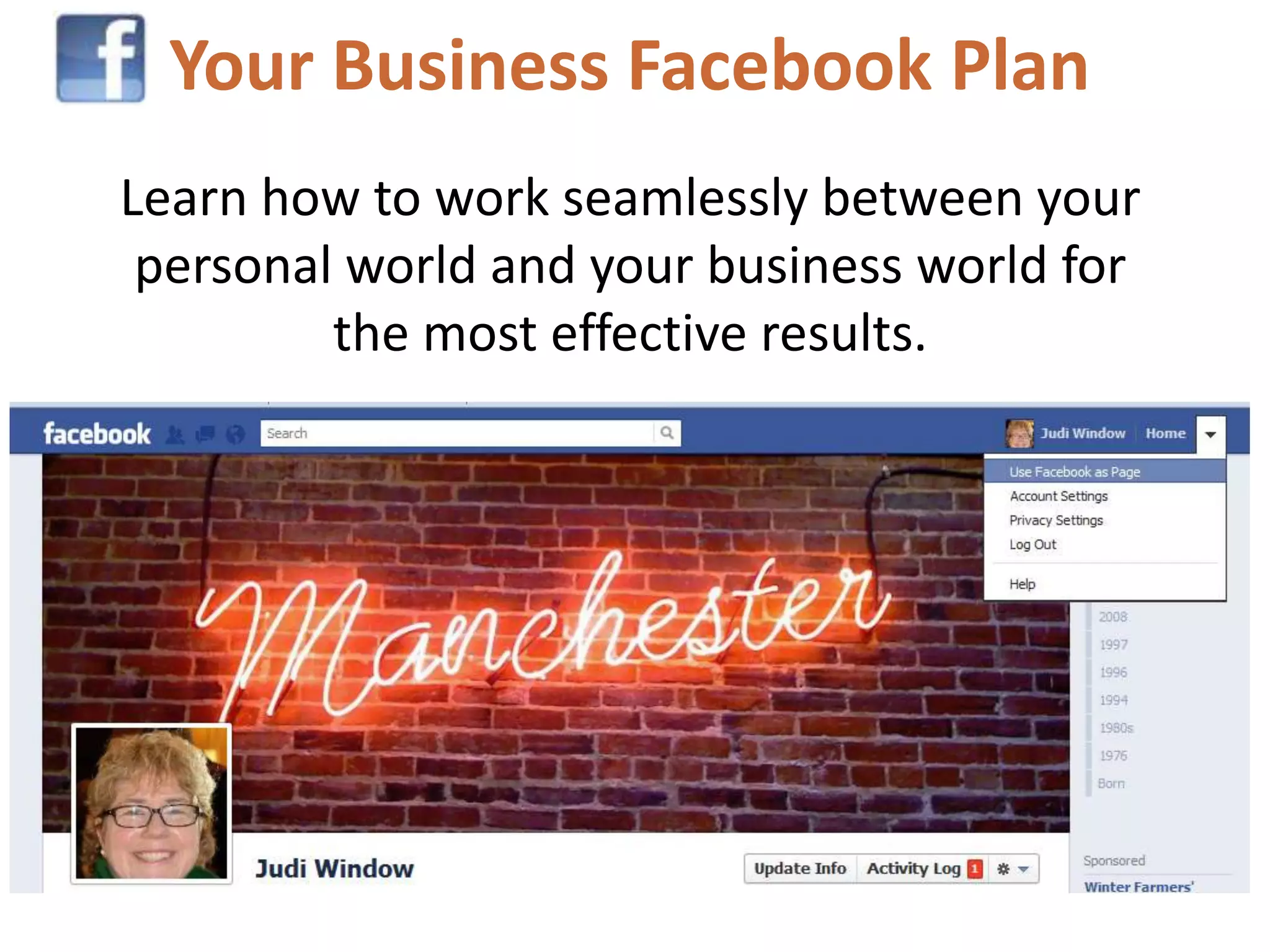 Your Business Facebook Plan
Learn how to work seamlessly between your
 personal world and your business world for
         the most effective results.
 