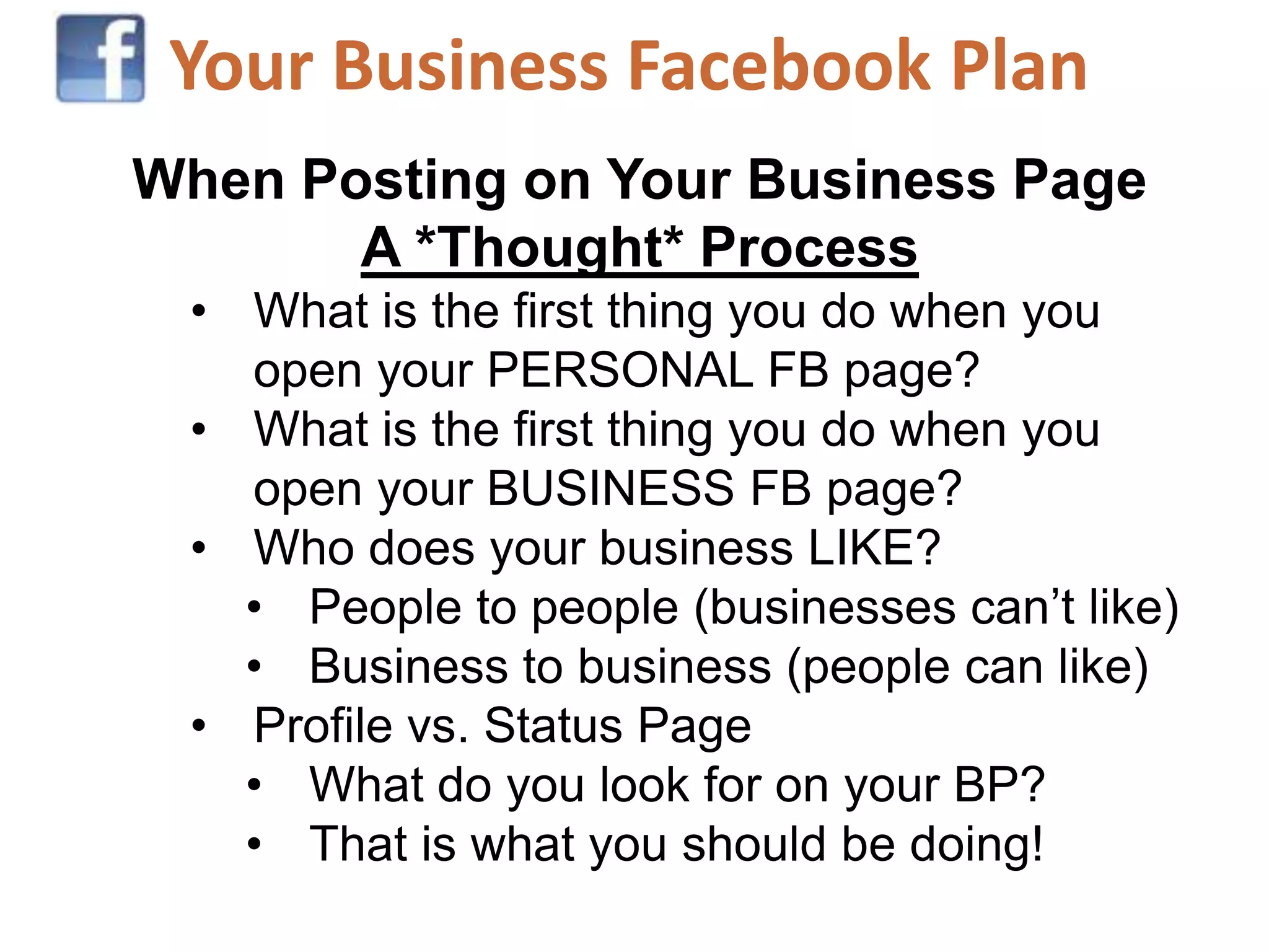 Your Business Facebook Plan
When Posting on Your Business Page
       A *Thought* Process
 • What is the first thing you do when you
   open your PERSONAL FB page?
 • What is the first thing you do when you
   open your BUSINESS FB page?
 • Who does your business LIKE?
   • People to people (businesses can’t like)
   • Business to business (people can like)
 • Profile vs. Status Page
   • What do you look for on your BP?
   • That is what you should be doing!
 