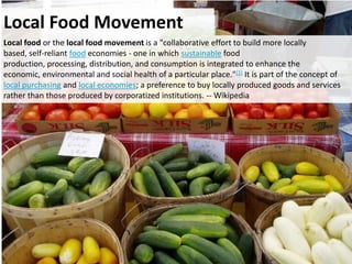 Local Food Movement
Local food or the local food movement is a "collaborative effort to build more locally
based, self-reliant food economies - one in which sustainable food
production, processing, distribution, and consumption is integrated to enhance the
economic, environmental and social health of a particular place."[1] It is part of the concept of
local purchasing and local economies; a preference to buy locally produced goods and services
rather than those produced by corporatized institutions. -- Wikipedia
 