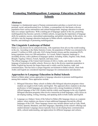Promoting Multilingualism: Language Education in Dubai
Schools
Abstract:
Language is a fundamental aspect of human communication and plays a crucial role in our
personal, social, and professional lives. In Dubai, a cosmopolitan city that boasts a diverse
population from various nationalities and cultural backgrounds, language education in schools
takes on a unique significance. With a melting pot of languages spoken in the city, promoting
multilingualism has become a priority in Dubai schools, recognizing the importance of language
skills for academic success, intercultural understanding, and global citizenship. In this article, we
will delve into the language education landscape in Dubai schools, exploring the approaches,
benefits, and challenges of promoting multilingualism.
The Linguistic Landscape of Dubai
Dubai is a city known for its cultural diversity, with expatriates from all over the world residing
in the city. According to the Dubai Statistics Center, the population of Dubai was estimated to be
around 3.3 million in 2020, with only 10.6% being Emirati citizens and the remaining 89.4%
being expatriates from over 200 nationalities. As a result, Dubai's linguistic landscape is
incredibly diverse, with a plethora of languages spoken, including Arabic, English, Urdu, Hindi,
Bengali, Tagalog, Chinese, French, Spanish, and many more.
The official language of the United Arab Emirates (UAE) is Arabic, and Arabic is also the
language of instruction in public schools. However, due to the diverse expatriate population in
Dubai, English has become the lingua franca and is widely used for business, trade, and
communication. This has led to a unique linguistic environment in Dubai schools, where both
Arabic and English are considered important languages for communication and education.
Approaches to Language Education in Dubai Schools
School in Dubai adopt various approaches to language education to promote multilingualism
among their students. These approaches include:
1. Bilingual Education: Many schools in Dubai offer bilingual education programs where
students are taught in both Arabic and English. This approach allows students to develop
proficiency in both languages, providing them with a strong foundation in both the
official language of the UAE (Arabic) and the widely used language in the city (English).
Bilingual education programs often involve instruction in both languages, with a focus on
developing reading, writing, listening, and speaking skills in both Arabic and English.
2. Language as a Subject: Some of the School in Dubai offer language classes as a separate
subject, where students can choose to learn additional languages beyond the official
languages of the UAE. These language classes may include options such as Urdu, Hindi,
French, Spanish, Mandarin, and other languages, depending on the school's offerings and
student demand. Language classes typically focus on developing basic communication
skills, cultural understanding, and appreciation for different languages and cultures.
 