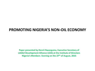 PROMOTING NIGERIA’S NON-OIL ECONOMY
Paper presented by Henrii Nwanguma, Executive Secretary of
LAKAJI Development Alliance (LDA) at the Institute of Directors
Nigeria‘s Members Evening on the 27th of August, 2015
 