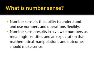  Number sense is the ability to understand
and use numbers and operations flexibly.
 Number sense results in a view of numbers as
meaningful entities and an expectation that
mathematical manipulations and outcomes
should make sense.
 