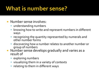  Number sense involves:
 understanding numbers
 knowing how to write and represent numbers in different
ways
 recognizing the quantity represented by numerals and
other number forms
 discovering how a number relates to another number or
group of numbers
 Number sense develops gradually and varies as a
result of
 exploring numbers
 visualizing them in a variety of contexts
 relating to them in different ways
 