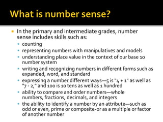  In the primary and intermediate grades, number
sense includes skills such as:
 counting
 representing numbers with manipulatives and models
 understanding place value in the context of our base 10
number system
 writing and recognizing numbers in different forms such as
expanded, word, and standard
 expressing a number different ways—5 is "4 + 1" as well as
"7 - 2," and 100 is 10 tens as well as 1 hundred
 ability to compare and order numbers—whole
numbers, fractions, decimals, and integers
 the ability to identify a number by an attribute—such as
odd or even, prime or composite-or as a multiple or factor
of another number
 