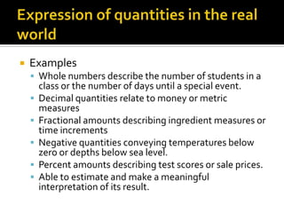  Examples
 Whole numbers describe the number of students in a
class or the number of days until a special event.
 Decimal quantities relate to money or metric
measures
 Fractional amounts describing ingredient measures or
time increments
 Negative quantities conveying temperatures below
zero or depths below sea level.
 Percent amounts describing test scores or sale prices.
 Able to estimate and make a meaningful
interpretation of its result.
 