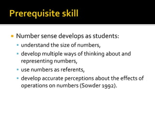  Number sense develops as students:
 understand the size of numbers,
 develop multiple ways of thinking about and
representing numbers,
 use numbers as referents,
 develop accurate perceptions about the effects of
operations on numbers (Sowder 1992).
 