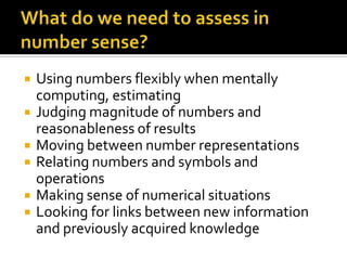  Using numbers flexibly when mentally
computing, estimating
 Judging magnitude of numbers and
reasonableness of results
 Moving between number representations
 Relating numbers and symbols and
operations
 Making sense of numerical situations
 Looking for links between new information
and previously acquired knowledge
 