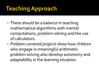 There should be a balance in teaching
mathematical algorithms with mental
computations, problem solving and the use
of calculators.
 Problem-centered projects show how children
who engage in meaningful arithmetic
problem solving also develop autonomy and
adaptability in the learning situation.
 