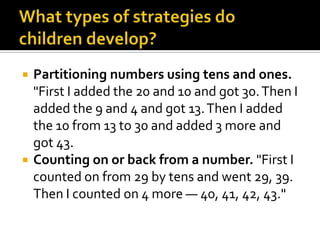 Partitioning numbers using tens and ones.
"First I added the 20 and 10 and got 30.Then I
added the 9 and 4 and got 13.Then I added
the 10 from 13 to 30 and added 3 more and
got 43.
 Counting on or back from a number. "First I
counted on from 29 by tens and went 29, 39.
Then I counted on 4 more — 40, 41, 42, 43."
 