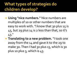  Using "nice numbers." Nice numbers are
multiples of 10 or other numbers that are
easy to work with. "I know that 30 plus 15 is
45, but 29 plus 14 is 2 less than that, so it’s
43."
 Translating to a new problem. "I took one
away from the 14 and gave it to the 29 to
make 30.Then I had 30 plus 13, which is 30
plus 10 plus 3, which is 43.
 