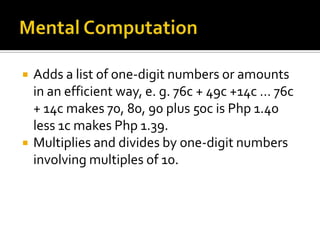  Adds a list of one-digit numbers or amounts
in an efficient way, e. g. 76c + 49c +14c … 76c
+ 14c makes 70, 80, 90 plus 50c is Php 1.40
less 1c makes Php 1.39.
 Multiplies and divides by one-digit numbers
involving multiples of 10.
 