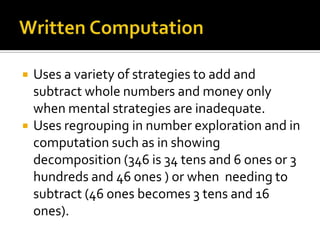  Uses a variety of strategies to add and
subtract whole numbers and money only
when mental strategies are inadequate.
 Uses regrouping in number exploration and in
computation such as in showing
decomposition (346 is 34 tens and 6 ones or 3
hundreds and 46 ones ) or when needing to
subtract (46 ones becomes 3 tens and 16
ones).
 