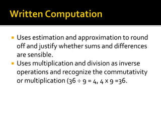  Uses estimation and approximation to round
off and justify whether sums and differences
are sensible.
 Uses multiplication and division as inverse
operations and recognize the commutativity
or multiplication (36 9 = 4, 4 x 9 =36.
 