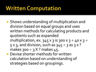  Shows understanding of multiplication and
division based on equal groups and uses
written methods for calculating products and
quotients such as expanded
multiplication, ex. 345 x 3 is 300 x 3 40 x 3
5 x 3, and division, such as 345 3 as 3 x ?
makes 300 3 X ? makes 45.
 Devise shorter methods for written
calculation based on understanding of
strategies based on groupings.
 