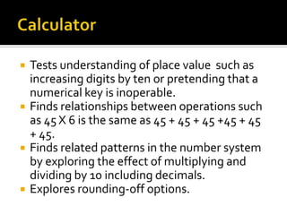  Tests understanding of place value such as
increasing digits by ten or pretending that a
numerical key is inoperable.
 Finds relationships between operations such
as 45 X 6 is the same as 45 + 45 + 45 +45 + 45
+ 45.
 Finds related patterns in the number system
by exploring the effect of multiplying and
dividing by 10 including decimals.
 Explores rounding-off options.
 