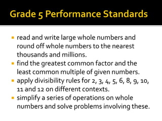  read and write large whole numbers and
round off whole numbers to the nearest
thousands and millions.
 find the greatest common factor and the
least common multiple of given numbers.
 apply divisibility rules for 2, 3, 4, 5, 6, 8, 9, 10,
11 and 12 on different contexts.
 simplify a series of operations on whole
numbers and solve problems involving these.
 