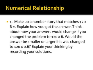  1. Make up a number story that matches 12 x
6 =. Explain how you got the answer.Think
about how your answers would change if you
changed the problem to 120 x 6.Would the
answer be smaller or larger if it was changed
to 120 x 0.6? Explain your thinking by
recording your solutions.
 