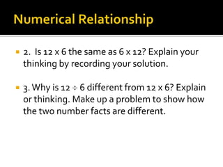  2. Is 12 x 6 the same as 6 x 12? Explain your
thinking by recording your solution.
 3.Why is 12 6 different from 12 x 6? Explain
or thinking. Make up a problem to show how
the two number facts are different.
 